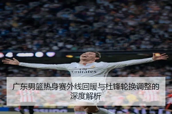 广东男篮热身赛外线回暖与杜锋轮换调整的深度解析